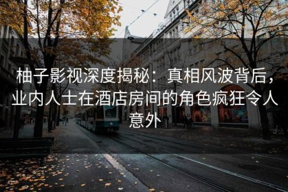 柚子影视深度揭秘：真相风波背后，业内人士在酒店房间的角色疯狂令人意外