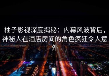 柚子影视深度揭秘：内幕风波背后，神秘人在酒店房间的角色疯狂令人意外