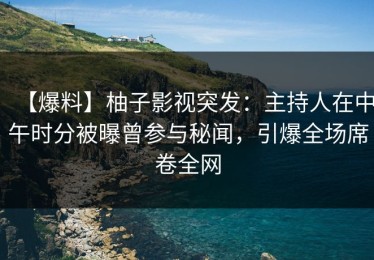 【爆料】柚子影视突发：主持人在中午时分被曝曾参与秘闻，引爆全场席卷全网
