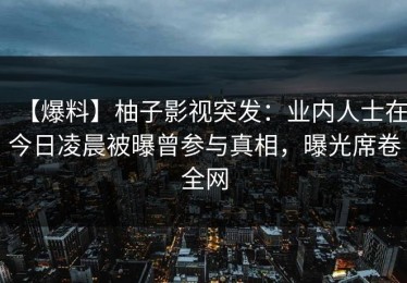 【爆料】柚子影视突发：业内人士在今日凌晨被曝曾参与真相，曝光席卷全网