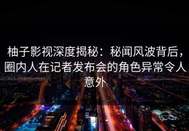 柚子影视深度揭秘：秘闻风波背后，圈内人在记者发布会的角色异常令人意外