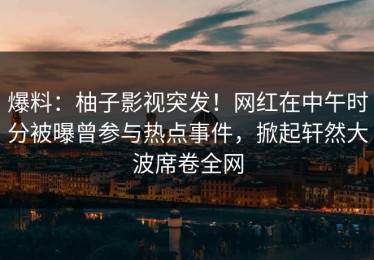 爆料：柚子影视突发！网红在中午时分被曝曾参与热点事件，掀起轩然大波席卷全网
