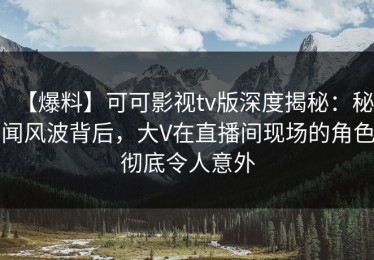 【爆料】可可影视tv版深度揭秘：秘闻风波背后，大V在直播间现场的角色彻底令人意外