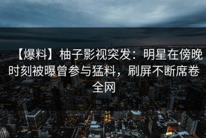 【爆料】柚子影视突发：明星在傍晚时刻被曝曾参与猛料，刷屏不断席卷全网