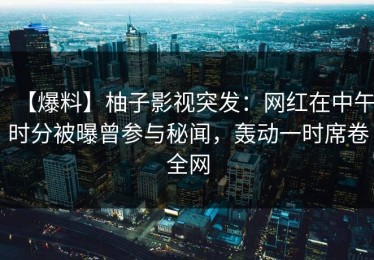 【爆料】柚子影视突发：网红在中午时分被曝曾参与秘闻，轰动一时席卷全网