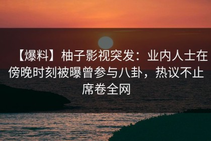 【爆料】柚子影视突发：业内人士在傍晚时刻被曝曾参与八卦，热议不止席卷全网