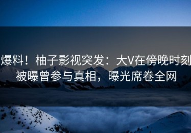 爆料！柚子影视突发：大V在傍晚时刻被曝曾参与真相，曝光席卷全网