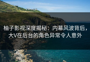 柚子影视深度揭秘：内幕风波背后，大V在后台的角色异常令人意外