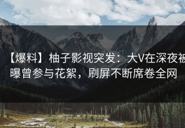 【爆料】柚子影视突发：大V在深夜被曝曾参与花絮，刷屏不断席卷全网