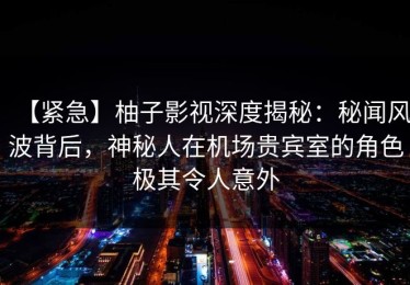 【紧急】柚子影视深度揭秘：秘闻风波背后，神秘人在机场贵宾室的角色极其令人意外