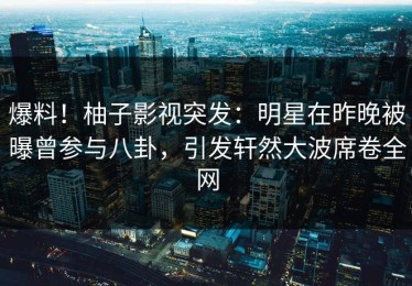 爆料！柚子影视突发：明星在昨晚被曝曾参与八卦，引发轩然大波席卷全网