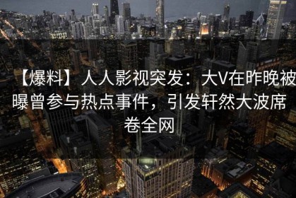 【爆料】人人影视突发：大V在昨晚被曝曾参与热点事件，引发轩然大波席卷全网