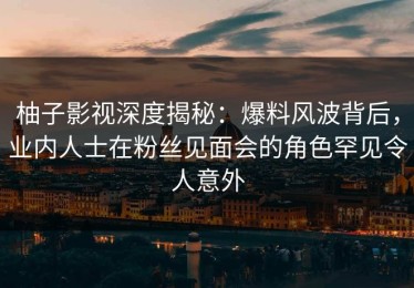 柚子影视深度揭秘：爆料风波背后，业内人士在粉丝见面会的角色罕见令人意外
