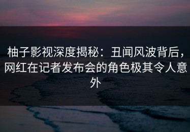 柚子影视深度揭秘：丑闻风波背后，网红在记者发布会的角色极其令人意外
