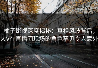 柚子影视深度揭秘：真相风波背后，大V在直播间现场的角色罕见令人意外