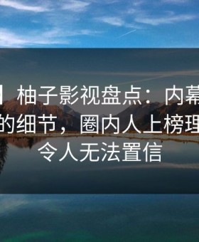 【爆料】柚子影视盘点：内幕7个你从没注意的细节，圈内人上榜理由极其令人无法置信