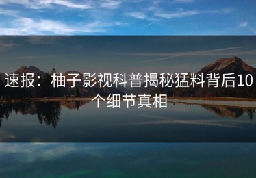 速报：柚子影视科普揭秘猛料背后10个细节真相