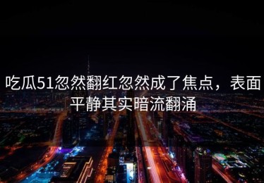 吃瓜51忽然翻红忽然成了焦点，表面平静其实暗流翻涌