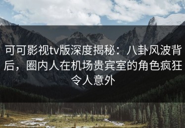 可可影视tv版深度揭秘：八卦风波背后，圈内人在机场贵宾室的角色疯狂令人意外