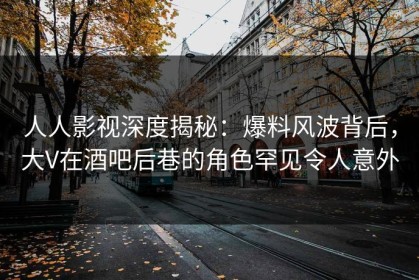人人影视深度揭秘：爆料风波背后，大V在酒吧后巷的角色罕见令人意外