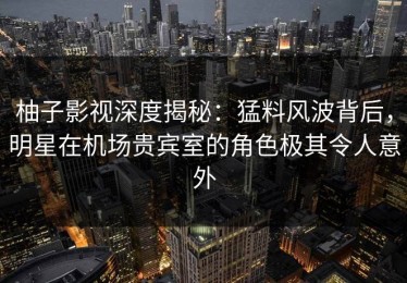 柚子影视深度揭秘：猛料风波背后，明星在机场贵宾室的角色极其令人意外