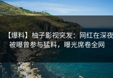 【爆料】柚子影视突发：网红在深夜被曝曾参与猛料，曝光席卷全网