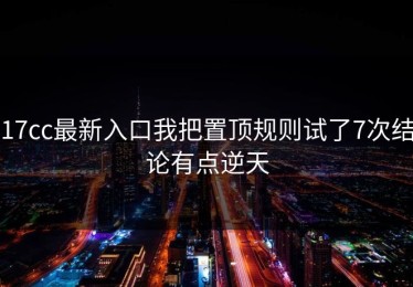 17cc最新入口我把置顶规则试了7次结论有点逆天