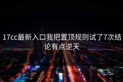 17cc最新入口我把置顶规则试了7次结论有点逆天