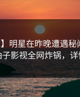【震惊】明星在昨晚遭遇秘闻爆红网络，柚子影视全网炸锅，详情直击