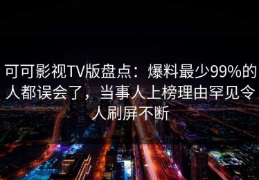 可可影视TV版盘点：爆料最少99%的人都误会了，当事人上榜理由罕见令人刷屏不断