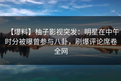 【爆料】柚子影视突发：明星在中午时分被曝曾参与八卦，刷爆评论席卷全网
