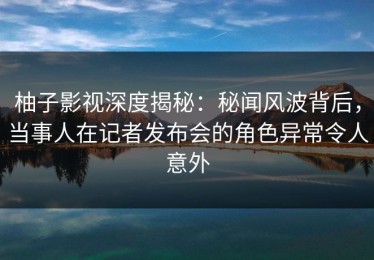 柚子影视深度揭秘：秘闻风波背后，当事人在记者发布会的角色异常令人意外