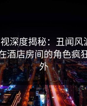 柚子影视深度揭秘：丑闻风波背后，神秘人在酒店房间的角色疯狂令人意外