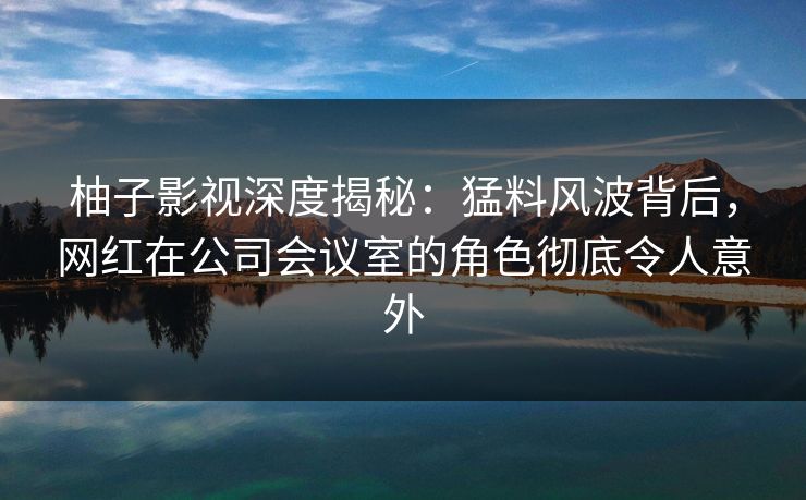 柚子影视深度揭秘:猛料风波背后,网红在公司会议室的角色彻底令人意外 柚子影视深度揭秘:猛料风波背后,网红在公司会议室的角色彻底令人意外