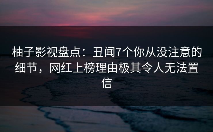柚子影视盘点:丑闻7个你从没注意的细节,网红上榜理由极其令人无法置信 柚子影视盘点:丑闻7个你从没注意的细节,网红上榜理由极其令人无法置信