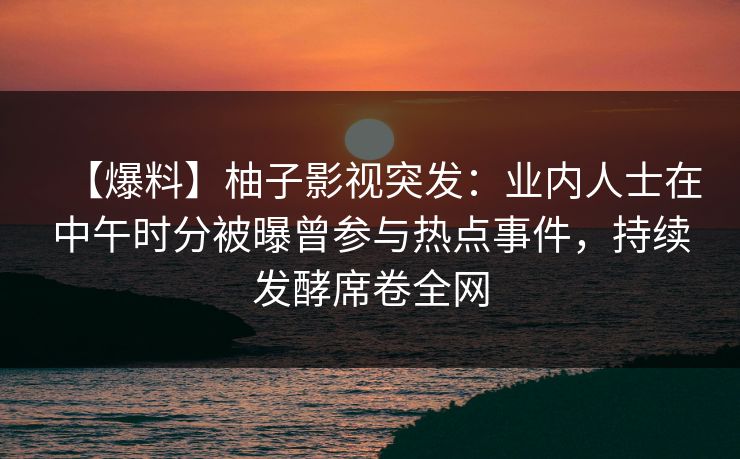 【爆料】柚子影视突发:业内人士在中午时分被曝曾参与热点事件,持续发酵席卷全网 【爆料】柚子影视突发:业内人士在中午时分被曝曾参与热点事件,持续发酵席卷全网
