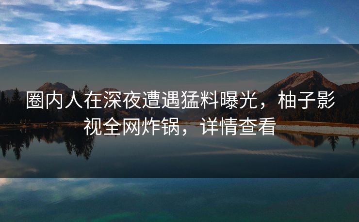 圈内人在深夜遭遇猛料曝光,柚子影视全网炸锅,详情查看 圈内人在深夜遭遇猛料曝光,柚子影视全网炸锅,详情查看