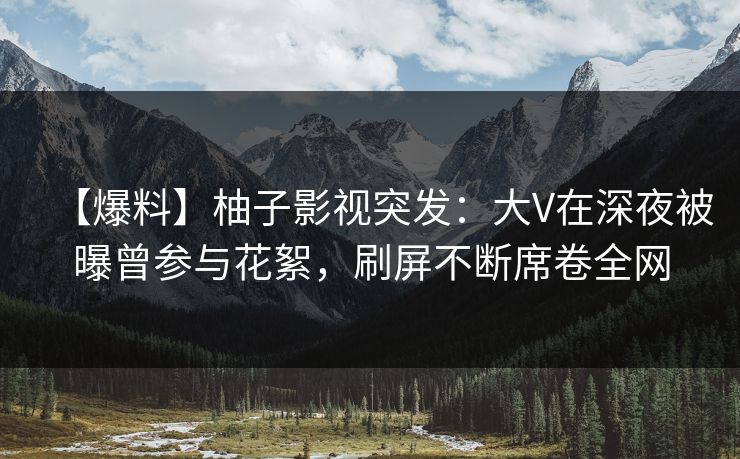 【爆料】柚子影视突发：大V在深夜被曝曾参与花絮，刷屏不断席卷全网