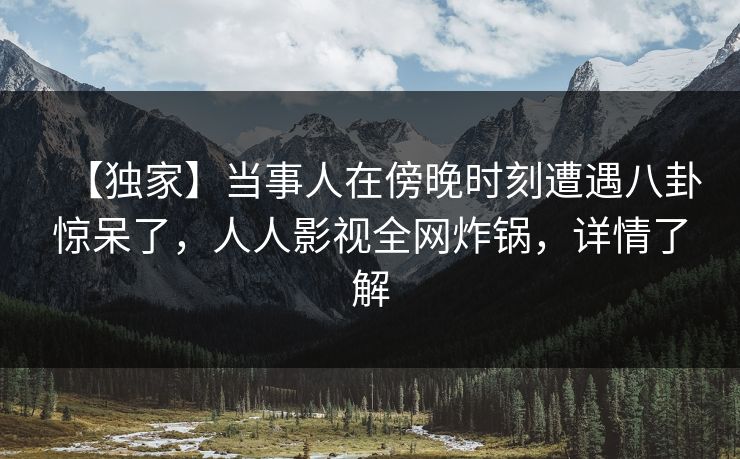 【独家】当事人在傍晚时刻遭遇八卦惊呆了，人人影视全网炸锅，详情了解