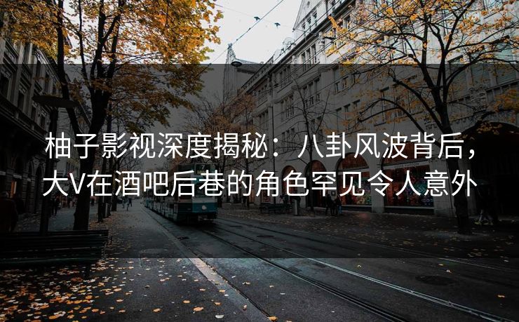 柚子影视深度揭秘：八卦风波背后，大V在酒吧后巷的角色罕见令人意外