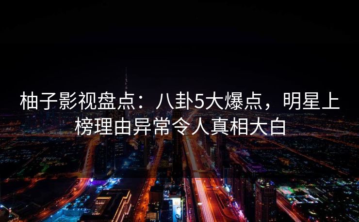 柚子影视盘点：八卦5大爆点，明星上榜理由异常令人真相大白
