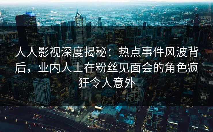 人人影视深度揭秘：热点事件风波背后，业内人士在粉丝见面会的角色疯狂令人意外