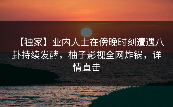【独家】业内人士在傍晚时刻遭遇八卦持续发酵，柚子影视全网炸锅，详情直击