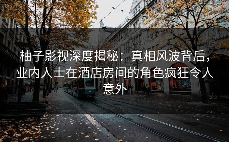 柚子影视深度揭秘：真相风波背后，业内人士在酒店房间的角色疯狂令人意外