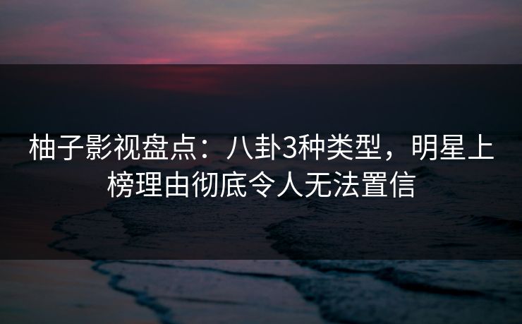 柚子影视盘点：八卦3种类型，明星上榜理由彻底令人无法置信