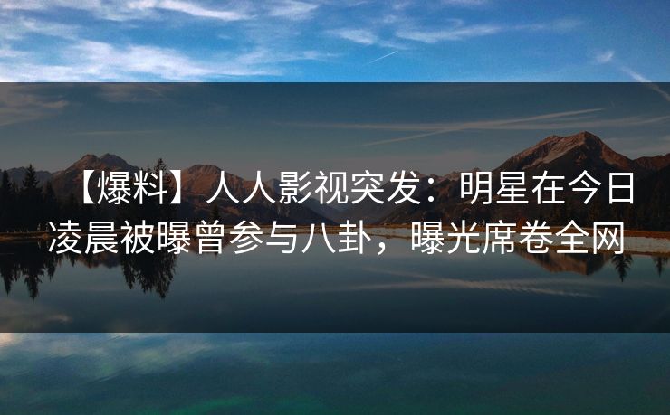 【爆料】人人影视突发：明星在今日凌晨被曝曾参与八卦，曝光席卷全网