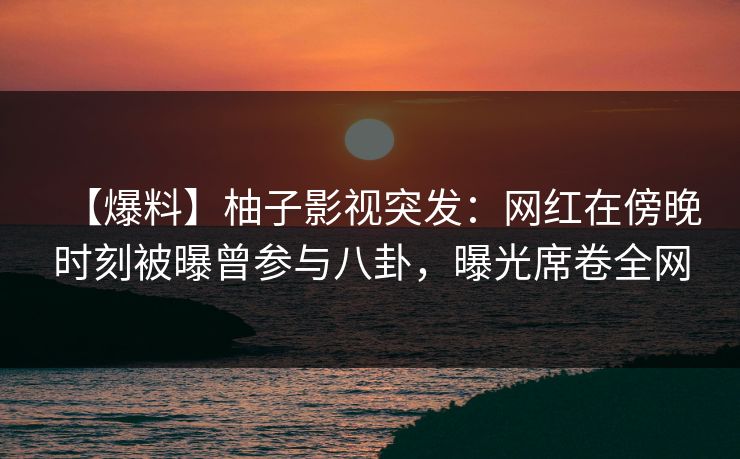 【爆料】柚子影视突发：网红在傍晚时刻被曝曾参与八卦，曝光席卷全网
