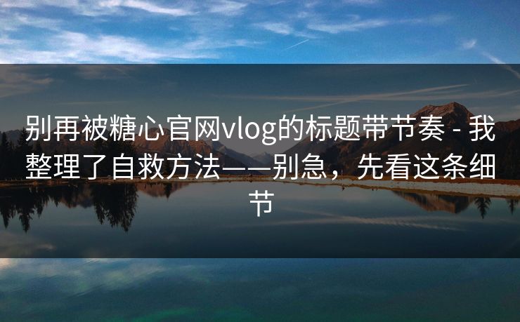 别再被糖心官网vlog的标题带节奏 - 我整理了自救方法——别急，先看这条细节