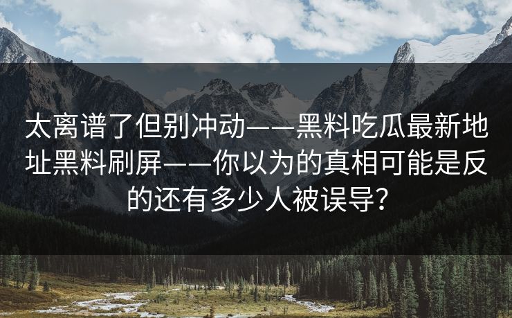太离谱了但别冲动——黑料吃瓜最新地址黑料刷屏——你以为的真相可能是反的还有多少人被误导？