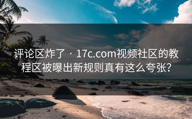 评论区炸了 · 17c.com视频社区的教程区被曝出新规则真有这么夸张？